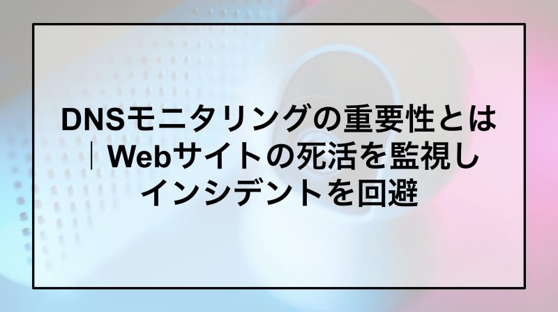 DNSモニタリングの重要性とは｜Webサイトの死活を監視しインシデントを回避