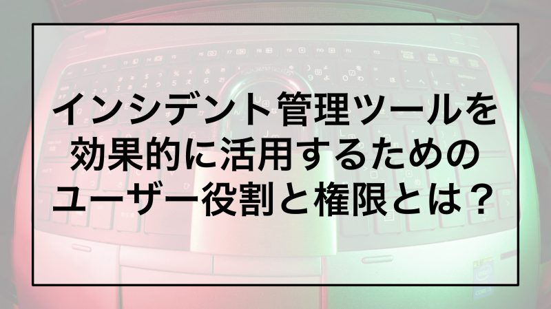 インシデント管理ツールを効果的に活用するためのユーザー役割と権限とは？